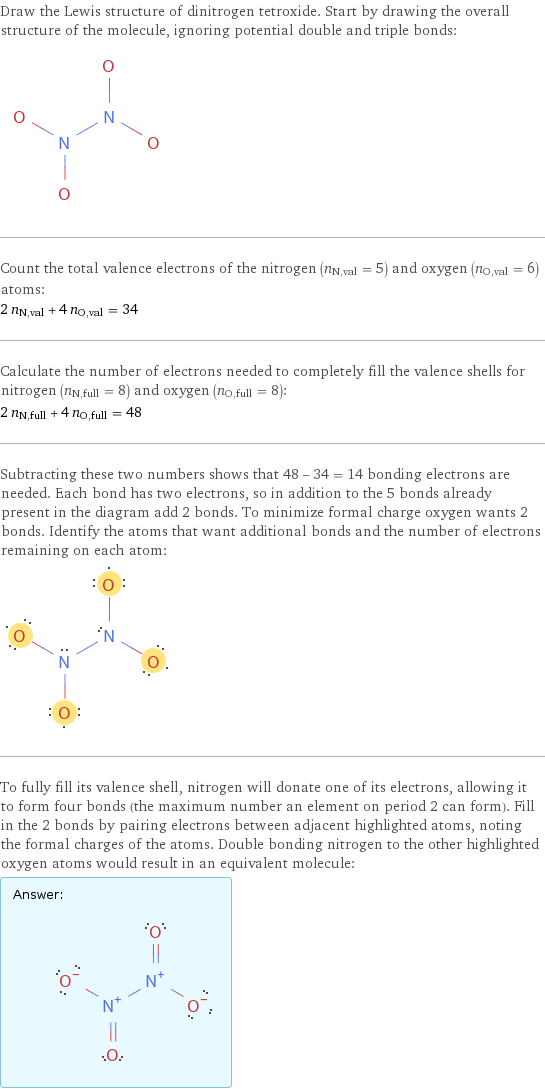 Draw the Lewis structure of dinitrogen tetroxide. Start by drawing the overall structure of the molecule, ignoring potential double and triple bonds:  Count the total valence electrons of the nitrogen (n_N, val = 5) and oxygen (n_O, val = 6) atoms: 2 n_N, val + 4 n_O, val = 34 Calculate the number of electrons needed to completely fill the valence shells for nitrogen (n_N, full = 8) and oxygen (n_O, full = 8): 2 n_N, full + 4 n_O, full = 48 Subtracting these two numbers shows that 48 - 34 = 14 bonding electrons are needed. Each bond has two electrons, so in addition to the 5 bonds already present in the diagram add 2 bonds. To minimize formal charge oxygen wants 2 bonds. Identify the atoms that want additional bonds and the number of electrons remaining on each atom:  To fully fill its valence shell, nitrogen will donate one of its electrons, allowing it to form four bonds (the maximum number an element on period 2 can form). Fill in the 2 bonds by pairing electrons between adjacent highlighted atoms, noting the formal charges of the atoms. Double bonding nitrogen to the other highlighted oxygen atoms would result in an equivalent molecule: Answer: |   | 