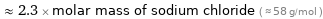  ≈ 2.3 × molar mass of sodium chloride ( ≈ 58 g/mol )