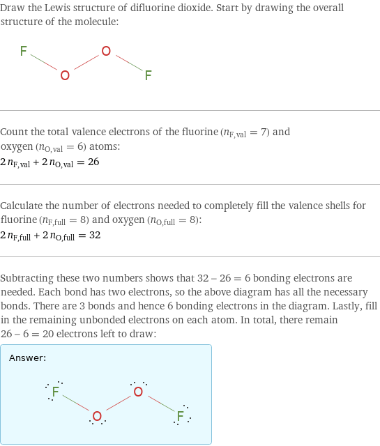 Draw the Lewis structure of difluorine dioxide. Start by drawing the overall structure of the molecule:  Count the total valence electrons of the fluorine (n_F, val = 7) and oxygen (n_O, val = 6) atoms: 2 n_F, val + 2 n_O, val = 26 Calculate the number of electrons needed to completely fill the valence shells for fluorine (n_F, full = 8) and oxygen (n_O, full = 8): 2 n_F, full + 2 n_O, full = 32 Subtracting these two numbers shows that 32 - 26 = 6 bonding electrons are needed. Each bond has two electrons, so the above diagram has all the necessary bonds. There are 3 bonds and hence 6 bonding electrons in the diagram. Lastly, fill in the remaining unbonded electrons on each atom. In total, there remain 26 - 6 = 20 electrons left to draw: Answer: |   | 