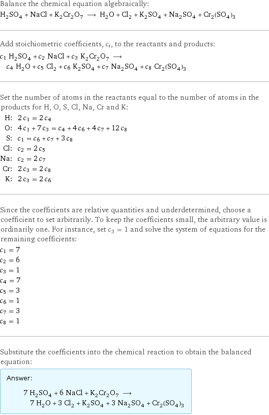 Balance the chemical equation algebraically: H_2SO_4 + NaCl + K_2Cr_2O_7 ⟶ H_2O + Cl_2 + K_2SO_4 + Na_2SO_4 + Cr_2(SO_4)_3 Add stoichiometric coefficients, c_i, to the reactants and products: c_1 H_2SO_4 + c_2 NaCl + c_3 K_2Cr_2O_7 ⟶ c_4 H_2O + c_5 Cl_2 + c_6 K_2SO_4 + c_7 Na_2SO_4 + c_8 Cr_2(SO_4)_3 Set the number of atoms in the reactants equal to the number of atoms in the products for H, O, S, Cl, Na, Cr and K: H: | 2 c_1 = 2 c_4 O: | 4 c_1 + 7 c_3 = c_4 + 4 c_6 + 4 c_7 + 12 c_8 S: | c_1 = c_6 + c_7 + 3 c_8 Cl: | c_2 = 2 c_5 Na: | c_2 = 2 c_7 Cr: | 2 c_3 = 2 c_8 K: | 2 c_3 = 2 c_6 Since the coefficients are relative quantities and underdetermined, choose a coefficient to set arbitrarily. To keep the coefficients small, the arbitrary value is ordinarily one. For instance, set c_3 = 1 and solve the system of equations for the remaining coefficients: c_1 = 7 c_2 = 6 c_3 = 1 c_4 = 7 c_5 = 3 c_6 = 1 c_7 = 3 c_8 = 1 Substitute the coefficients into the chemical reaction to obtain the balanced equation: Answer: |   | 7 H_2SO_4 + 6 NaCl + K_2Cr_2O_7 ⟶ 7 H_2O + 3 Cl_2 + K_2SO_4 + 3 Na_2SO_4 + Cr_2(SO_4)_3