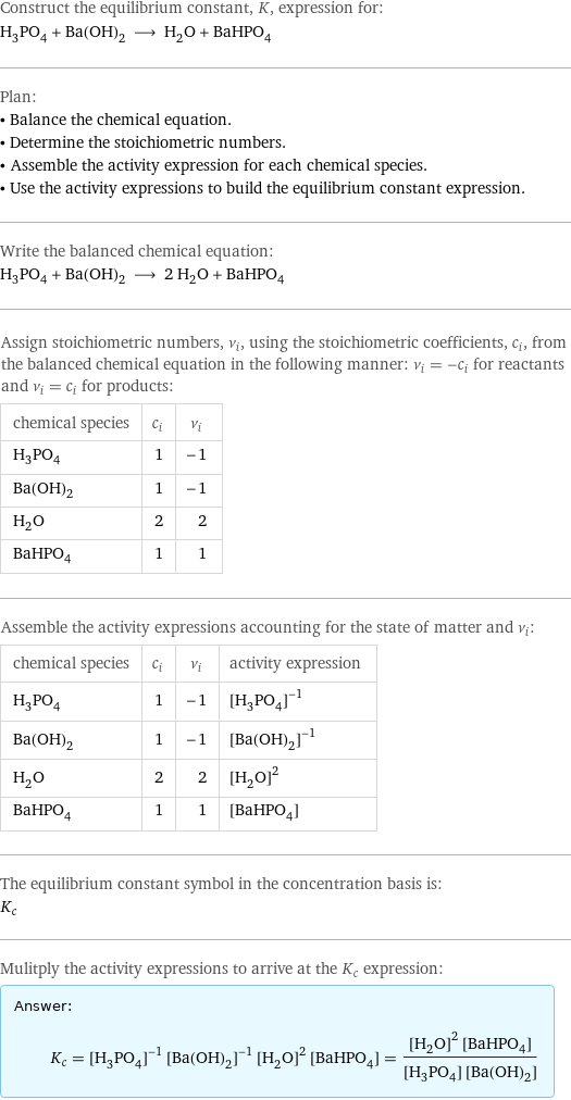 Construct the equilibrium constant, K, expression for: H_3PO_4 + Ba(OH)_2 ⟶ H_2O + BaHPO_4 Plan: • Balance the chemical equation. • Determine the stoichiometric numbers. • Assemble the activity expression for each chemical species. • Use the activity expressions to build the equilibrium constant expression. Write the balanced chemical equation: H_3PO_4 + Ba(OH)_2 ⟶ 2 H_2O + BaHPO_4 Assign stoichiometric numbers, ν_i, using the stoichiometric coefficients, c_i, from the balanced chemical equation in the following manner: ν_i = -c_i for reactants and ν_i = c_i for products: chemical species | c_i | ν_i H_3PO_4 | 1 | -1 Ba(OH)_2 | 1 | -1 H_2O | 2 | 2 BaHPO_4 | 1 | 1 Assemble the activity expressions accounting for the state of matter and ν_i: chemical species | c_i | ν_i | activity expression H_3PO_4 | 1 | -1 | ([H3PO4])^(-1) Ba(OH)_2 | 1 | -1 | ([Ba(OH)2])^(-1) H_2O | 2 | 2 | ([H2O])^2 BaHPO_4 | 1 | 1 | [BaHPO4] The equilibrium constant symbol in the concentration basis is: K_c Mulitply the activity expressions to arrive at the K_c expression: Answer: |   | K_c = ([H3PO4])^(-1) ([Ba(OH)2])^(-1) ([H2O])^2 [BaHPO4] = (([H2O])^2 [BaHPO4])/([H3PO4] [Ba(OH)2])