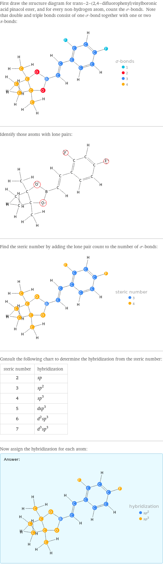 First draw the structure diagram for trans-2-(2, 4-difluorophenyl)vinylboronic acid pinacol ester, and for every non-hydrogen atom, count the σ-bonds. Note that double and triple bonds consist of one σ-bond together with one or two π-bonds:  Identify those atoms with lone pairs:  Find the steric number by adding the lone pair count to the number of σ-bonds:  Consult the following chart to determine the hybridization from the steric number: steric number | hybridization 2 | sp 3 | sp^2 4 | sp^3 5 | dsp^3 6 | d^2sp^3 7 | d^3sp^3 Now assign the hybridization for each atom: Answer: |   | 