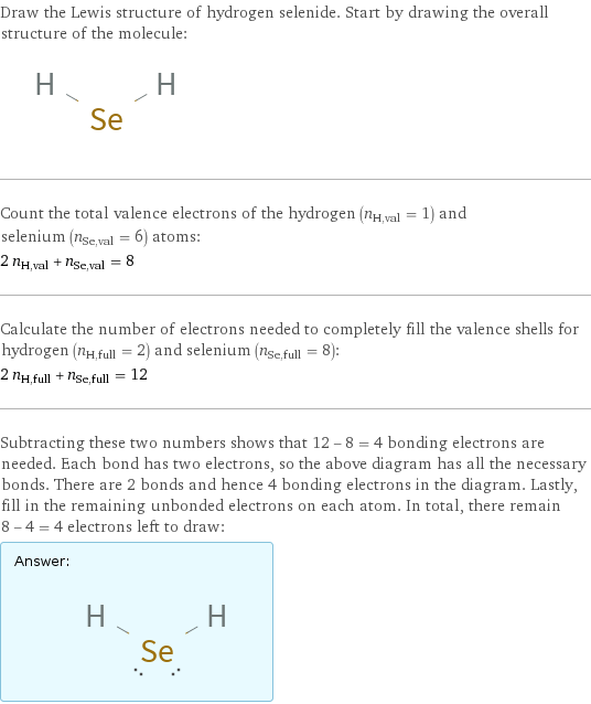 Draw the Lewis structure of hydrogen selenide. Start by drawing the overall structure of the molecule:  Count the total valence electrons of the hydrogen (n_H, val = 1) and selenium (n_Se, val = 6) atoms: 2 n_H, val + n_Se, val = 8 Calculate the number of electrons needed to completely fill the valence shells for hydrogen (n_H, full = 2) and selenium (n_Se, full = 8): 2 n_H, full + n_Se, full = 12 Subtracting these two numbers shows that 12 - 8 = 4 bonding electrons are needed. Each bond has two electrons, so the above diagram has all the necessary bonds. There are 2 bonds and hence 4 bonding electrons in the diagram. Lastly, fill in the remaining unbonded electrons on each atom. In total, there remain 8 - 4 = 4 electrons left to draw: Answer: |   | 