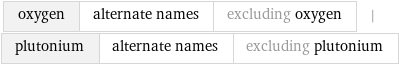 oxygen | alternate names | excluding oxygen | plutonium | alternate names | excluding plutonium