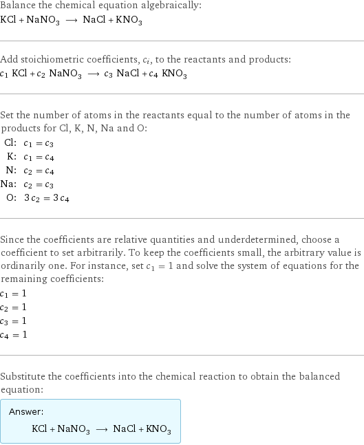 Balance the chemical equation algebraically: KCl + NaNO_3 ⟶ NaCl + KNO_3 Add stoichiometric coefficients, c_i, to the reactants and products: c_1 KCl + c_2 NaNO_3 ⟶ c_3 NaCl + c_4 KNO_3 Set the number of atoms in the reactants equal to the number of atoms in the products for Cl, K, N, Na and O: Cl: | c_1 = c_3 K: | c_1 = c_4 N: | c_2 = c_4 Na: | c_2 = c_3 O: | 3 c_2 = 3 c_4 Since the coefficients are relative quantities and underdetermined, choose a coefficient to set arbitrarily. To keep the coefficients small, the arbitrary value is ordinarily one. For instance, set c_1 = 1 and solve the system of equations for the remaining coefficients: c_1 = 1 c_2 = 1 c_3 = 1 c_4 = 1 Substitute the coefficients into the chemical reaction to obtain the balanced equation: Answer: |   | KCl + NaNO_3 ⟶ NaCl + KNO_3