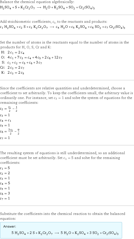 Balance the chemical equation algebraically: H_2SO_4 + S + K_2Cr_2O_7 ⟶ H_2O + K_2SO_4 + SO_2 + Cr_2(SO_4)_3 Add stoichiometric coefficients, c_i, to the reactants and products: c_1 H_2SO_4 + c_2 S + c_3 K_2Cr_2O_7 ⟶ c_4 H_2O + c_5 K_2SO_4 + c_6 SO_2 + c_7 Cr_2(SO_4)_3 Set the number of atoms in the reactants equal to the number of atoms in the products for H, O, S, Cr and K: H: | 2 c_1 = 2 c_4 O: | 4 c_1 + 7 c_3 = c_4 + 4 c_5 + 2 c_6 + 12 c_7 S: | c_1 + c_2 = c_5 + c_6 + 3 c_7 Cr: | 2 c_3 = 2 c_7 K: | 2 c_3 = 2 c_5 Since the coefficients are relative quantities and underdetermined, choose a coefficient to set arbitrarily. To keep the coefficients small, the arbitrary value is ordinarily one. For instance, set c_3 = 1 and solve the system of equations for the remaining coefficients: c_2 = c_1/2 - 1/2 c_3 = 1 c_4 = c_1 c_5 = 1 c_6 = (3 c_1)/2 - 9/2 c_7 = 1 The resulting system of equations is still underdetermined, so an additional coefficient must be set arbitrarily. Set c_1 = 5 and solve for the remaining coefficients: c_1 = 5 c_2 = 2 c_3 = 1 c_4 = 5 c_5 = 1 c_6 = 3 c_7 = 1 Substitute the coefficients into the chemical reaction to obtain the balanced equation: Answer: |   | 5 H_2SO_4 + 2 S + K_2Cr_2O_7 ⟶ 5 H_2O + K_2SO_4 + 3 SO_2 + Cr_2(SO_4)_3