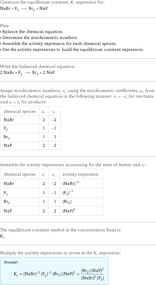 Construct the equilibrium constant, K, expression for: NaBr + F_2 ⟶ Br_2 + NaF Plan: • Balance the chemical equation. • Determine the stoichiometric numbers. • Assemble the activity expression for each chemical species. • Use the activity expressions to build the equilibrium constant expression. Write the balanced chemical equation: 2 NaBr + F_2 ⟶ Br_2 + 2 NaF Assign stoichiometric numbers, ν_i, using the stoichiometric coefficients, c_i, from the balanced chemical equation in the following manner: ν_i = -c_i for reactants and ν_i = c_i for products: chemical species | c_i | ν_i NaBr | 2 | -2 F_2 | 1 | -1 Br_2 | 1 | 1 NaF | 2 | 2 Assemble the activity expressions accounting for the state of matter and ν_i: chemical species | c_i | ν_i | activity expression NaBr | 2 | -2 | ([NaBr])^(-2) F_2 | 1 | -1 | ([F2])^(-1) Br_2 | 1 | 1 | [Br2] NaF | 2 | 2 | ([NaF])^2 The equilibrium constant symbol in the concentration basis is: K_c Mulitply the activity expressions to arrive at the K_c expression: Answer: |   | K_c = ([NaBr])^(-2) ([F2])^(-1) [Br2] ([NaF])^2 = ([Br2] ([NaF])^2)/(([NaBr])^2 [F2])