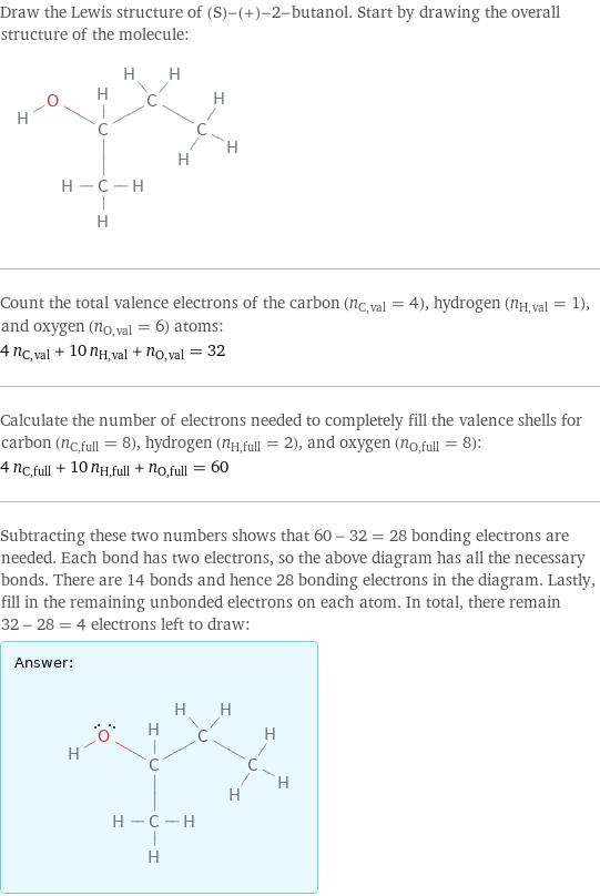 Draw the Lewis structure of (S)-(+)-2-butanol. Start by drawing the overall structure of the molecule:  Count the total valence electrons of the carbon (n_C, val = 4), hydrogen (n_H, val = 1), and oxygen (n_O, val = 6) atoms: 4 n_C, val + 10 n_H, val + n_O, val = 32 Calculate the number of electrons needed to completely fill the valence shells for carbon (n_C, full = 8), hydrogen (n_H, full = 2), and oxygen (n_O, full = 8): 4 n_C, full + 10 n_H, full + n_O, full = 60 Subtracting these two numbers shows that 60 - 32 = 28 bonding electrons are needed. Each bond has two electrons, so the above diagram has all the necessary bonds. There are 14 bonds and hence 28 bonding electrons in the diagram. Lastly, fill in the remaining unbonded electrons on each atom. In total, there remain 32 - 28 = 4 electrons left to draw: Answer: |   | 