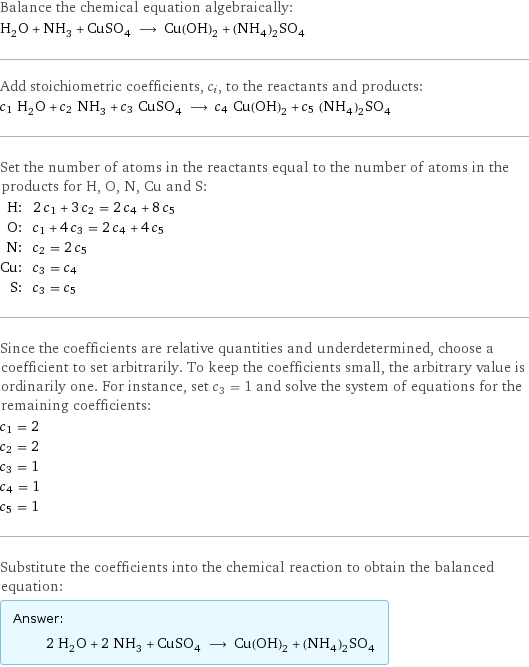 Balance the chemical equation algebraically: H_2O + NH_3 + CuSO_4 ⟶ Cu(OH)_2 + (NH_4)_2SO_4 Add stoichiometric coefficients, c_i, to the reactants and products: c_1 H_2O + c_2 NH_3 + c_3 CuSO_4 ⟶ c_4 Cu(OH)_2 + c_5 (NH_4)_2SO_4 Set the number of atoms in the reactants equal to the number of atoms in the products for H, O, N, Cu and S: H: | 2 c_1 + 3 c_2 = 2 c_4 + 8 c_5 O: | c_1 + 4 c_3 = 2 c_4 + 4 c_5 N: | c_2 = 2 c_5 Cu: | c_3 = c_4 S: | c_3 = c_5 Since the coefficients are relative quantities and underdetermined, choose a coefficient to set arbitrarily. To keep the coefficients small, the arbitrary value is ordinarily one. For instance, set c_3 = 1 and solve the system of equations for the remaining coefficients: c_1 = 2 c_2 = 2 c_3 = 1 c_4 = 1 c_5 = 1 Substitute the coefficients into the chemical reaction to obtain the balanced equation: Answer: |   | 2 H_2O + 2 NH_3 + CuSO_4 ⟶ Cu(OH)_2 + (NH_4)_2SO_4