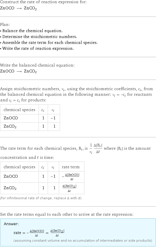 Construct the rate of reaction expression for: ZnOCO ⟶ ZnCO2 Plan: • Balance the chemical equation. • Determine the stoichiometric numbers. • Assemble the rate term for each chemical species. • Write the rate of reaction expression. Write the balanced chemical equation: ZnOCO ⟶ ZnCO2 Assign stoichiometric numbers, ν_i, using the stoichiometric coefficients, c_i, from the balanced chemical equation in the following manner: ν_i = -c_i for reactants and ν_i = c_i for products: chemical species | c_i | ν_i ZnOCO | 1 | -1 ZnCO2 | 1 | 1 The rate term for each chemical species, B_i, is 1/ν_i(Δ[B_i])/(Δt) where [B_i] is the amount concentration and t is time: chemical species | c_i | ν_i | rate term ZnOCO | 1 | -1 | -(Δ[ZnOCO])/(Δt) ZnCO2 | 1 | 1 | (Δ[ZnCO2])/(Δt) (for infinitesimal rate of change, replace Δ with d) Set the rate terms equal to each other to arrive at the rate expression: Answer: |   | rate = -(Δ[ZnOCO])/(Δt) = (Δ[ZnCO2])/(Δt) (assuming constant volume and no accumulation of intermediates or side products)