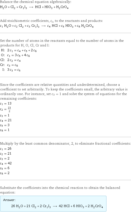 Balance the chemical equation algebraically: H_2O + Cl_2 + Cr_1I_3 ⟶ HCl + HIO_3 + H_2CrO_4 Add stoichiometric coefficients, c_i, to the reactants and products: c_1 H_2O + c_2 Cl_2 + c_3 Cr_1I_3 ⟶ c_4 HCl + c_5 HIO_3 + c_6 H_2CrO_4 Set the number of atoms in the reactants equal to the number of atoms in the products for H, O, Cl, Cr and I: H: | 2 c_1 = c_4 + c_5 + 2 c_6 O: | c_1 = 3 c_5 + 4 c_6 Cl: | 2 c_2 = c_4 Cr: | c_3 = c_6 I: | 3 c_3 = c_5 Since the coefficients are relative quantities and underdetermined, choose a coefficient to set arbitrarily. To keep the coefficients small, the arbitrary value is ordinarily one. For instance, set c_3 = 1 and solve the system of equations for the remaining coefficients: c_1 = 13 c_2 = 21/2 c_3 = 1 c_4 = 21 c_5 = 3 c_6 = 1 Multiply by the least common denominator, 2, to eliminate fractional coefficients: c_1 = 26 c_2 = 21 c_3 = 2 c_4 = 42 c_5 = 6 c_6 = 2 Substitute the coefficients into the chemical reaction to obtain the balanced equation: Answer: |   | 26 H_2O + 21 Cl_2 + 2 Cr_1I_3 ⟶ 42 HCl + 6 HIO_3 + 2 H_2CrO_4