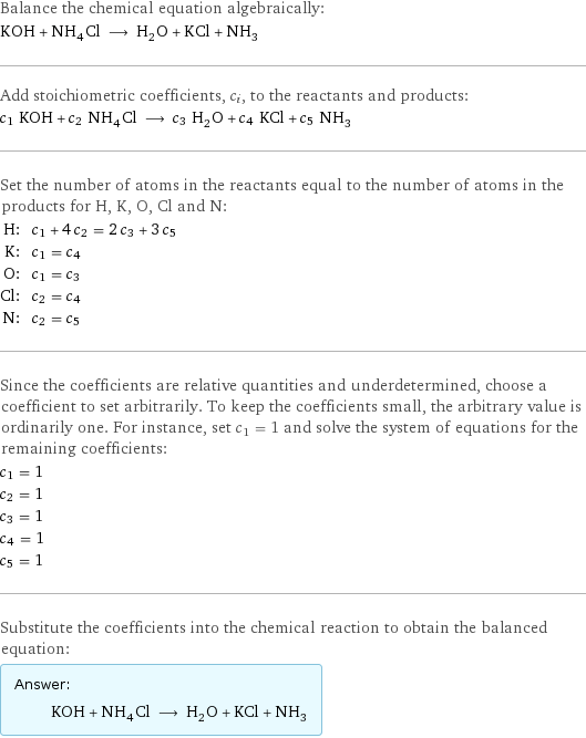 Balance the chemical equation algebraically: KOH + NH_4Cl ⟶ H_2O + KCl + NH_3 Add stoichiometric coefficients, c_i, to the reactants and products: c_1 KOH + c_2 NH_4Cl ⟶ c_3 H_2O + c_4 KCl + c_5 NH_3 Set the number of atoms in the reactants equal to the number of atoms in the products for H, K, O, Cl and N: H: | c_1 + 4 c_2 = 2 c_3 + 3 c_5 K: | c_1 = c_4 O: | c_1 = c_3 Cl: | c_2 = c_4 N: | c_2 = c_5 Since the coefficients are relative quantities and underdetermined, choose a coefficient to set arbitrarily. To keep the coefficients small, the arbitrary value is ordinarily one. For instance, set c_1 = 1 and solve the system of equations for the remaining coefficients: c_1 = 1 c_2 = 1 c_3 = 1 c_4 = 1 c_5 = 1 Substitute the coefficients into the chemical reaction to obtain the balanced equation: Answer: |   | KOH + NH_4Cl ⟶ H_2O + KCl + NH_3