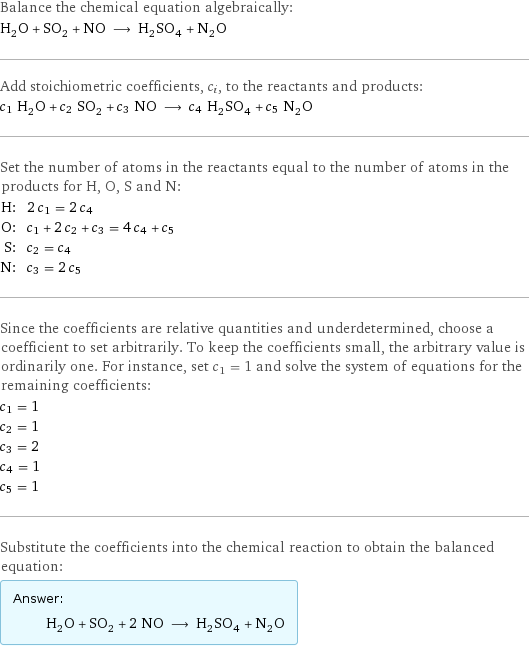 Balance the chemical equation algebraically: H_2O + SO_2 + NO ⟶ H_2SO_4 + N_2O Add stoichiometric coefficients, c_i, to the reactants and products: c_1 H_2O + c_2 SO_2 + c_3 NO ⟶ c_4 H_2SO_4 + c_5 N_2O Set the number of atoms in the reactants equal to the number of atoms in the products for H, O, S and N: H: | 2 c_1 = 2 c_4 O: | c_1 + 2 c_2 + c_3 = 4 c_4 + c_5 S: | c_2 = c_4 N: | c_3 = 2 c_5 Since the coefficients are relative quantities and underdetermined, choose a coefficient to set arbitrarily. To keep the coefficients small, the arbitrary value is ordinarily one. For instance, set c_1 = 1 and solve the system of equations for the remaining coefficients: c_1 = 1 c_2 = 1 c_3 = 2 c_4 = 1 c_5 = 1 Substitute the coefficients into the chemical reaction to obtain the balanced equation: Answer: |   | H_2O + SO_2 + 2 NO ⟶ H_2SO_4 + N_2O