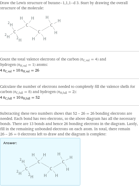 Draw the Lewis structure of butane-1, 1, 1-d 3. Start by drawing the overall structure of the molecule:  Count the total valence electrons of the carbon (n_C, val = 4) and hydrogen (n_H, val = 1) atoms: 4 n_C, val + 10 n_H, val = 26 Calculate the number of electrons needed to completely fill the valence shells for carbon (n_C, full = 8) and hydrogen (n_H, full = 2): 4 n_C, full + 10 n_H, full = 52 Subtracting these two numbers shows that 52 - 26 = 26 bonding electrons are needed. Each bond has two electrons, so the above diagram has all the necessary bonds. There are 13 bonds and hence 26 bonding electrons in the diagram. Lastly, fill in the remaining unbonded electrons on each atom. In total, there remain 26 - 26 = 0 electrons left to draw and the diagram is complete: Answer: |   | 