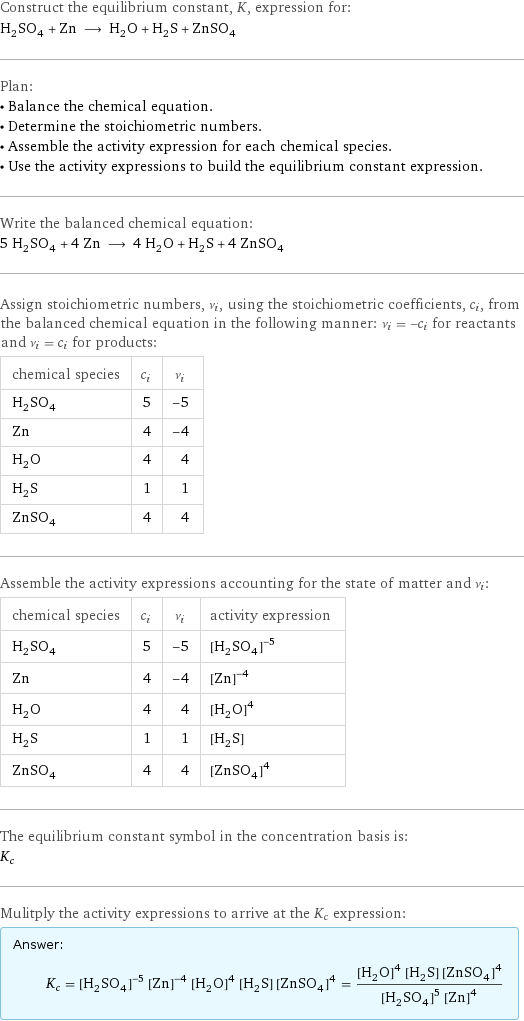 Construct the equilibrium constant, K, expression for: H_2SO_4 + Zn ⟶ H_2O + H_2S + ZnSO_4 Plan: • Balance the chemical equation. • Determine the stoichiometric numbers. • Assemble the activity expression for each chemical species. • Use the activity expressions to build the equilibrium constant expression. Write the balanced chemical equation: 5 H_2SO_4 + 4 Zn ⟶ 4 H_2O + H_2S + 4 ZnSO_4 Assign stoichiometric numbers, ν_i, using the stoichiometric coefficients, c_i, from the balanced chemical equation in the following manner: ν_i = -c_i for reactants and ν_i = c_i for products: chemical species | c_i | ν_i H_2SO_4 | 5 | -5 Zn | 4 | -4 H_2O | 4 | 4 H_2S | 1 | 1 ZnSO_4 | 4 | 4 Assemble the activity expressions accounting for the state of matter and ν_i: chemical species | c_i | ν_i | activity expression H_2SO_4 | 5 | -5 | ([H2SO4])^(-5) Zn | 4 | -4 | ([Zn])^(-4) H_2O | 4 | 4 | ([H2O])^4 H_2S | 1 | 1 | [H2S] ZnSO_4 | 4 | 4 | ([ZnSO4])^4 The equilibrium constant symbol in the concentration basis is: K_c Mulitply the activity expressions to arrive at the K_c expression: Answer: |   | K_c = ([H2SO4])^(-5) ([Zn])^(-4) ([H2O])^4 [H2S] ([ZnSO4])^4 = (([H2O])^4 [H2S] ([ZnSO4])^4)/(([H2SO4])^5 ([Zn])^4)