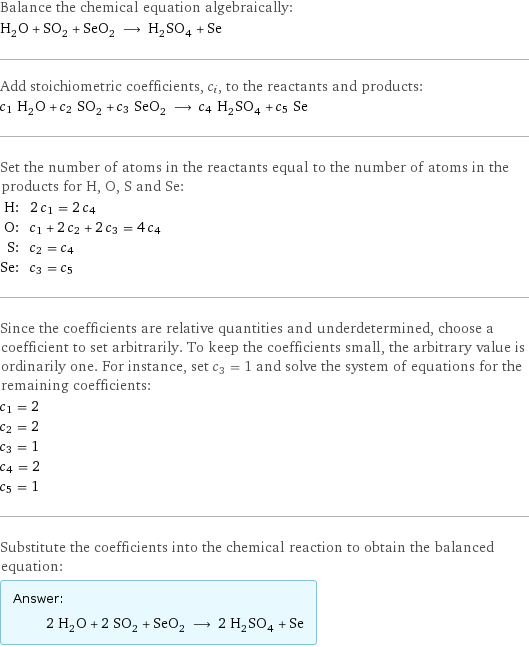 Balance the chemical equation algebraically: H_2O + SO_2 + SeO_2 ⟶ H_2SO_4 + Se Add stoichiometric coefficients, c_i, to the reactants and products: c_1 H_2O + c_2 SO_2 + c_3 SeO_2 ⟶ c_4 H_2SO_4 + c_5 Se Set the number of atoms in the reactants equal to the number of atoms in the products for H, O, S and Se: H: | 2 c_1 = 2 c_4 O: | c_1 + 2 c_2 + 2 c_3 = 4 c_4 S: | c_2 = c_4 Se: | c_3 = c_5 Since the coefficients are relative quantities and underdetermined, choose a coefficient to set arbitrarily. To keep the coefficients small, the arbitrary value is ordinarily one. For instance, set c_3 = 1 and solve the system of equations for the remaining coefficients: c_1 = 2 c_2 = 2 c_3 = 1 c_4 = 2 c_5 = 1 Substitute the coefficients into the chemical reaction to obtain the balanced equation: Answer: |   | 2 H_2O + 2 SO_2 + SeO_2 ⟶ 2 H_2SO_4 + Se