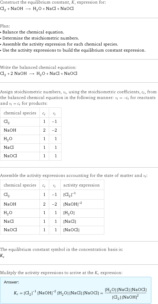 Construct the equilibrium constant, K, expression for: Cl_2 + NaOH ⟶ H_2O + NaCl + NaOCl Plan: • Balance the chemical equation. • Determine the stoichiometric numbers. • Assemble the activity expression for each chemical species. • Use the activity expressions to build the equilibrium constant expression. Write the balanced chemical equation: Cl_2 + 2 NaOH ⟶ H_2O + NaCl + NaOCl Assign stoichiometric numbers, ν_i, using the stoichiometric coefficients, c_i, from the balanced chemical equation in the following manner: ν_i = -c_i for reactants and ν_i = c_i for products: chemical species | c_i | ν_i Cl_2 | 1 | -1 NaOH | 2 | -2 H_2O | 1 | 1 NaCl | 1 | 1 NaOCl | 1 | 1 Assemble the activity expressions accounting for the state of matter and ν_i: chemical species | c_i | ν_i | activity expression Cl_2 | 1 | -1 | ([Cl2])^(-1) NaOH | 2 | -2 | ([NaOH])^(-2) H_2O | 1 | 1 | [H2O] NaCl | 1 | 1 | [NaCl] NaOCl | 1 | 1 | [NaOCl] The equilibrium constant symbol in the concentration basis is: K_c Mulitply the activity expressions to arrive at the K_c expression: Answer: |   | K_c = ([Cl2])^(-1) ([NaOH])^(-2) [H2O] [NaCl] [NaOCl] = ([H2O] [NaCl] [NaOCl])/([Cl2] ([NaOH])^2)