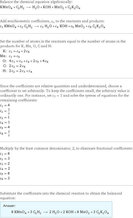 Balance the chemical equation algebraically: KMnO_4 + C_2H_2 ⟶ H_2O + KOH + MnO_2 + C_2K_2O_4 Add stoichiometric coefficients, c_i, to the reactants and products: c_1 KMnO_4 + c_2 C_2H_2 ⟶ c_3 H_2O + c_4 KOH + c_5 MnO_2 + c_6 C_2K_2O_4 Set the number of atoms in the reactants equal to the number of atoms in the products for K, Mn, O, C and H: K: | c_1 = c_4 + 2 c_6 Mn: | c_1 = c_5 O: | 4 c_1 = c_3 + c_4 + 2 c_5 + 4 c_6 C: | 2 c_2 = 2 c_6 H: | 2 c_2 = 2 c_3 + c_4 Since the coefficients are relative quantities and underdetermined, choose a coefficient to set arbitrarily. To keep the coefficients small, the arbitrary value is ordinarily one. For instance, set c_3 = 1 and solve the system of equations for the remaining coefficients: c_1 = 4 c_2 = 3/2 c_3 = 1 c_4 = 1 c_5 = 4 c_6 = 3/2 Multiply by the least common denominator, 2, to eliminate fractional coefficients: c_1 = 8 c_2 = 3 c_3 = 2 c_4 = 2 c_5 = 8 c_6 = 3 Substitute the coefficients into the chemical reaction to obtain the balanced equation: Answer: |   | 8 KMnO_4 + 3 C_2H_2 ⟶ 2 H_2O + 2 KOH + 8 MnO_2 + 3 C_2K_2O_4