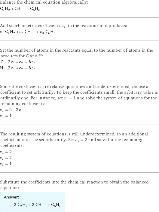 Balance the chemical equation algebraically: C_2H_2 + CH ⟶ C_6H_6 Add stoichiometric coefficients, c_i, to the reactants and products: c_1 C_2H_2 + c_2 CH ⟶ c_3 C_6H_6 Set the number of atoms in the reactants equal to the number of atoms in the products for C and H: C: | 2 c_1 + c_2 = 6 c_3 H: | 2 c_1 + c_2 = 6 c_3 Since the coefficients are relative quantities and underdetermined, choose a coefficient to set arbitrarily. To keep the coefficients small, the arbitrary value is ordinarily one. For instance, set c_3 = 1 and solve the system of equations for the remaining coefficients: c_2 = 6 - 2 c_1 c_3 = 1 The resulting system of equations is still underdetermined, so an additional coefficient must be set arbitrarily. Set c_1 = 2 and solve for the remaining coefficients: c_1 = 2 c_2 = 2 c_3 = 1 Substitute the coefficients into the chemical reaction to obtain the balanced equation: Answer: |   | 2 C_2H_2 + 2 CH ⟶ C_6H_6