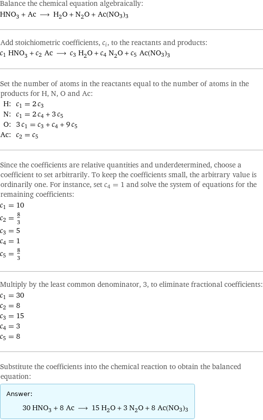 Balance the chemical equation algebraically: HNO_3 + Ac ⟶ H_2O + N_2O + Ac(NO3)3 Add stoichiometric coefficients, c_i, to the reactants and products: c_1 HNO_3 + c_2 Ac ⟶ c_3 H_2O + c_4 N_2O + c_5 Ac(NO3)3 Set the number of atoms in the reactants equal to the number of atoms in the products for H, N, O and Ac: H: | c_1 = 2 c_3 N: | c_1 = 2 c_4 + 3 c_5 O: | 3 c_1 = c_3 + c_4 + 9 c_5 Ac: | c_2 = c_5 Since the coefficients are relative quantities and underdetermined, choose a coefficient to set arbitrarily. To keep the coefficients small, the arbitrary value is ordinarily one. For instance, set c_4 = 1 and solve the system of equations for the remaining coefficients: c_1 = 10 c_2 = 8/3 c_3 = 5 c_4 = 1 c_5 = 8/3 Multiply by the least common denominator, 3, to eliminate fractional coefficients: c_1 = 30 c_2 = 8 c_3 = 15 c_4 = 3 c_5 = 8 Substitute the coefficients into the chemical reaction to obtain the balanced equation: Answer: |   | 30 HNO_3 + 8 Ac ⟶ 15 H_2O + 3 N_2O + 8 Ac(NO3)3