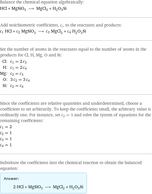 Balance the chemical equation algebraically: HCl + MgSiO_3 ⟶ MgCl_2 + H_2O_3Si Add stoichiometric coefficients, c_i, to the reactants and products: c_1 HCl + c_2 MgSiO_3 ⟶ c_3 MgCl_2 + c_4 H_2O_3Si Set the number of atoms in the reactants equal to the number of atoms in the products for Cl, H, Mg, O and Si: Cl: | c_1 = 2 c_3 H: | c_1 = 2 c_4 Mg: | c_2 = c_3 O: | 3 c_2 = 3 c_4 Si: | c_2 = c_4 Since the coefficients are relative quantities and underdetermined, choose a coefficient to set arbitrarily. To keep the coefficients small, the arbitrary value is ordinarily one. For instance, set c_2 = 1 and solve the system of equations for the remaining coefficients: c_1 = 2 c_2 = 1 c_3 = 1 c_4 = 1 Substitute the coefficients into the chemical reaction to obtain the balanced equation: Answer: |   | 2 HCl + MgSiO_3 ⟶ MgCl_2 + H_2O_3Si