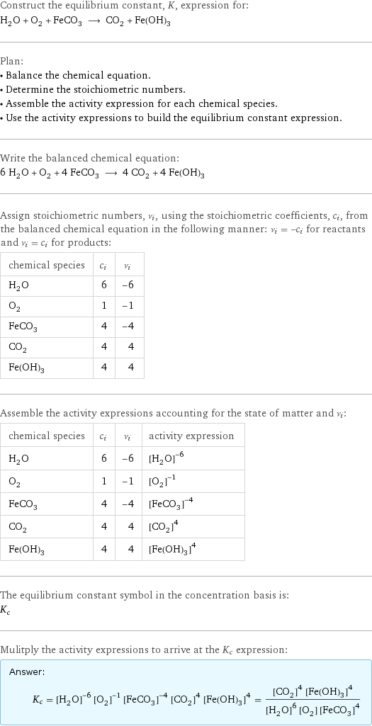 Construct the equilibrium constant, K, expression for: H_2O + O_2 + FeCO_3 ⟶ CO_2 + Fe(OH)_3 Plan: • Balance the chemical equation. • Determine the stoichiometric numbers. • Assemble the activity expression for each chemical species. • Use the activity expressions to build the equilibrium constant expression. Write the balanced chemical equation: 6 H_2O + O_2 + 4 FeCO_3 ⟶ 4 CO_2 + 4 Fe(OH)_3 Assign stoichiometric numbers, ν_i, using the stoichiometric coefficients, c_i, from the balanced chemical equation in the following manner: ν_i = -c_i for reactants and ν_i = c_i for products: chemical species | c_i | ν_i H_2O | 6 | -6 O_2 | 1 | -1 FeCO_3 | 4 | -4 CO_2 | 4 | 4 Fe(OH)_3 | 4 | 4 Assemble the activity expressions accounting for the state of matter and ν_i: chemical species | c_i | ν_i | activity expression H_2O | 6 | -6 | ([H2O])^(-6) O_2 | 1 | -1 | ([O2])^(-1) FeCO_3 | 4 | -4 | ([FeCO3])^(-4) CO_2 | 4 | 4 | ([CO2])^4 Fe(OH)_3 | 4 | 4 | ([Fe(OH)3])^4 The equilibrium constant symbol in the concentration basis is: K_c Mulitply the activity expressions to arrive at the K_c expression: Answer: |   | K_c = ([H2O])^(-6) ([O2])^(-1) ([FeCO3])^(-4) ([CO2])^4 ([Fe(OH)3])^4 = (([CO2])^4 ([Fe(OH)3])^4)/(([H2O])^6 [O2] ([FeCO3])^4)