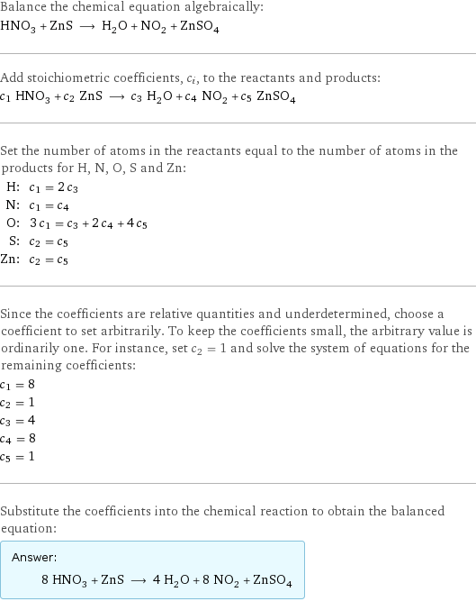 Balance the chemical equation algebraically: HNO_3 + ZnS ⟶ H_2O + NO_2 + ZnSO_4 Add stoichiometric coefficients, c_i, to the reactants and products: c_1 HNO_3 + c_2 ZnS ⟶ c_3 H_2O + c_4 NO_2 + c_5 ZnSO_4 Set the number of atoms in the reactants equal to the number of atoms in the products for H, N, O, S and Zn: H: | c_1 = 2 c_3 N: | c_1 = c_4 O: | 3 c_1 = c_3 + 2 c_4 + 4 c_5 S: | c_2 = c_5 Zn: | c_2 = c_5 Since the coefficients are relative quantities and underdetermined, choose a coefficient to set arbitrarily. To keep the coefficients small, the arbitrary value is ordinarily one. For instance, set c_2 = 1 and solve the system of equations for the remaining coefficients: c_1 = 8 c_2 = 1 c_3 = 4 c_4 = 8 c_5 = 1 Substitute the coefficients into the chemical reaction to obtain the balanced equation: Answer: |   | 8 HNO_3 + ZnS ⟶ 4 H_2O + 8 NO_2 + ZnSO_4