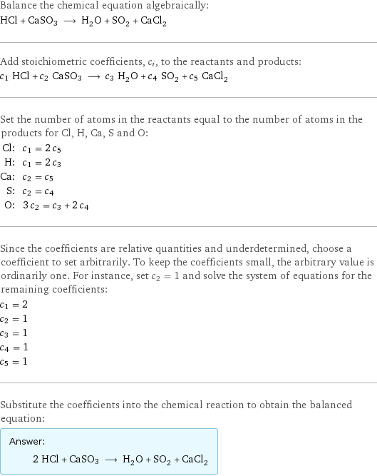 Balance the chemical equation algebraically: HCl + CaSO3 ⟶ H_2O + SO_2 + CaCl_2 Add stoichiometric coefficients, c_i, to the reactants and products: c_1 HCl + c_2 CaSO3 ⟶ c_3 H_2O + c_4 SO_2 + c_5 CaCl_2 Set the number of atoms in the reactants equal to the number of atoms in the products for Cl, H, Ca, S and O: Cl: | c_1 = 2 c_5 H: | c_1 = 2 c_3 Ca: | c_2 = c_5 S: | c_2 = c_4 O: | 3 c_2 = c_3 + 2 c_4 Since the coefficients are relative quantities and underdetermined, choose a coefficient to set arbitrarily. To keep the coefficients small, the arbitrary value is ordinarily one. For instance, set c_2 = 1 and solve the system of equations for the remaining coefficients: c_1 = 2 c_2 = 1 c_3 = 1 c_4 = 1 c_5 = 1 Substitute the coefficients into the chemical reaction to obtain the balanced equation: Answer: |   | 2 HCl + CaSO3 ⟶ H_2O + SO_2 + CaCl_2