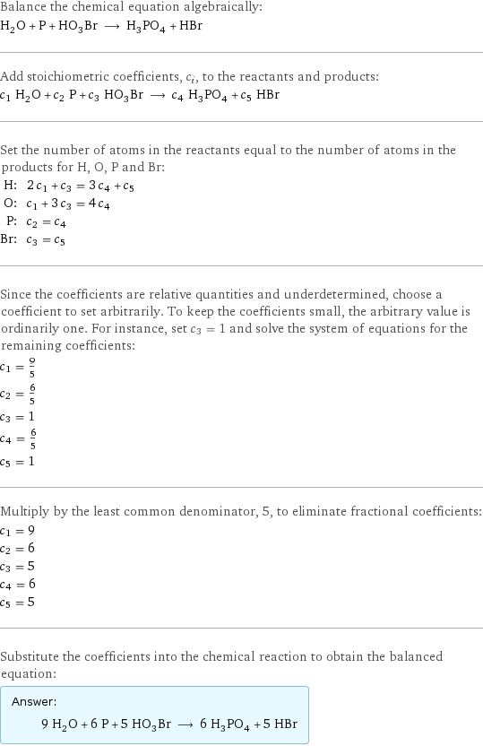 Balance the chemical equation algebraically: H_2O + P + HO_3Br ⟶ H_3PO_4 + HBr Add stoichiometric coefficients, c_i, to the reactants and products: c_1 H_2O + c_2 P + c_3 HO_3Br ⟶ c_4 H_3PO_4 + c_5 HBr Set the number of atoms in the reactants equal to the number of atoms in the products for H, O, P and Br: H: | 2 c_1 + c_3 = 3 c_4 + c_5 O: | c_1 + 3 c_3 = 4 c_4 P: | c_2 = c_4 Br: | c_3 = c_5 Since the coefficients are relative quantities and underdetermined, choose a coefficient to set arbitrarily. To keep the coefficients small, the arbitrary value is ordinarily one. For instance, set c_3 = 1 and solve the system of equations for the remaining coefficients: c_1 = 9/5 c_2 = 6/5 c_3 = 1 c_4 = 6/5 c_5 = 1 Multiply by the least common denominator, 5, to eliminate fractional coefficients: c_1 = 9 c_2 = 6 c_3 = 5 c_4 = 6 c_5 = 5 Substitute the coefficients into the chemical reaction to obtain the balanced equation: Answer: |   | 9 H_2O + 6 P + 5 HO_3Br ⟶ 6 H_3PO_4 + 5 HBr