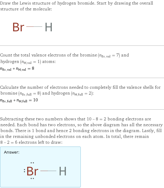 Draw the Lewis structure of hydrogen bromide. Start by drawing the overall structure of the molecule:  Count the total valence electrons of the bromine (n_Br, val = 7) and hydrogen (n_H, val = 1) atoms: n_Br, val + n_H, val = 8 Calculate the number of electrons needed to completely fill the valence shells for bromine (n_Br, full = 8) and hydrogen (n_H, full = 2): n_Br, full + n_H, full = 10 Subtracting these two numbers shows that 10 - 8 = 2 bonding electrons are needed. Each bond has two electrons, so the above diagram has all the necessary bonds. There is 1 bond and hence 2 bonding electrons in the diagram. Lastly, fill in the remaining unbonded electrons on each atom. In total, there remain 8 - 2 = 6 electrons left to draw: Answer: |   | 