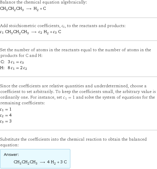 Balance the chemical equation algebraically: CH_3CH_2CH_3 ⟶ H_2 + C Add stoichiometric coefficients, c_i, to the reactants and products: c_1 CH_3CH_2CH_3 ⟶ c_2 H_2 + c_3 C Set the number of atoms in the reactants equal to the number of atoms in the products for C and H: C: | 3 c_1 = c_3 H: | 8 c_1 = 2 c_2 Since the coefficients are relative quantities and underdetermined, choose a coefficient to set arbitrarily. To keep the coefficients small, the arbitrary value is ordinarily one. For instance, set c_1 = 1 and solve the system of equations for the remaining coefficients: c_1 = 1 c_2 = 4 c_3 = 3 Substitute the coefficients into the chemical reaction to obtain the balanced equation: Answer: |   | CH_3CH_2CH_3 ⟶ 4 H_2 + 3 C