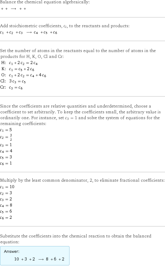 Balance the chemical equation algebraically:  + + ⟶ + +  Add stoichiometric coefficients, c_i, to the reactants and products: c_1 + c_2 + c_3 ⟶ c_4 + c_5 + c_6  Set the number of atoms in the reactants equal to the number of atoms in the products for H, K, O, Cl and Cr: H: | c_1 + 2 c_2 = 2 c_4 K: | c_1 = c_5 + 2 c_6 O: | c_1 + 2 c_2 = c_4 + 4 c_6 Cl: | 3 c_3 = c_5 Cr: | c_3 = c_6 Since the coefficients are relative quantities and underdetermined, choose a coefficient to set arbitrarily. To keep the coefficients small, the arbitrary value is ordinarily one. For instance, set c_3 = 1 and solve the system of equations for the remaining coefficients: c_1 = 5 c_2 = 3/2 c_3 = 1 c_4 = 4 c_5 = 3 c_6 = 1 Multiply by the least common denominator, 2, to eliminate fractional coefficients: c_1 = 10 c_2 = 3 c_3 = 2 c_4 = 8 c_5 = 6 c_6 = 2 Substitute the coefficients into the chemical reaction to obtain the balanced equation: Answer: |   | 10 + 3 + 2 ⟶ 8 + 6 + 2 