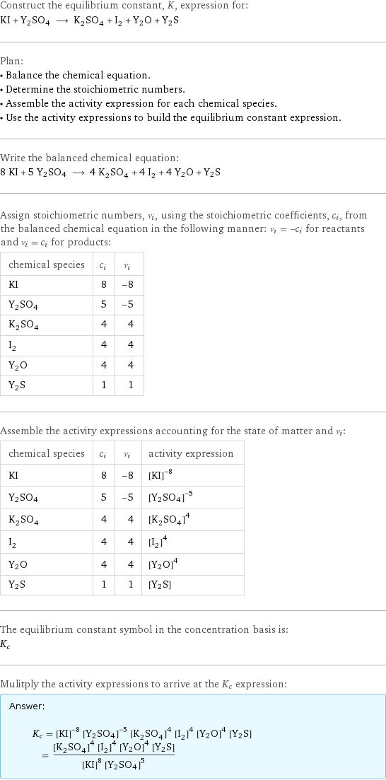 Construct the equilibrium constant, K, expression for: KI + Y2SO4 ⟶ K_2SO_4 + I_2 + Y2O + Y2S Plan: • Balance the chemical equation. • Determine the stoichiometric numbers. • Assemble the activity expression for each chemical species. • Use the activity expressions to build the equilibrium constant expression. Write the balanced chemical equation: 8 KI + 5 Y2SO4 ⟶ 4 K_2SO_4 + 4 I_2 + 4 Y2O + Y2S Assign stoichiometric numbers, ν_i, using the stoichiometric coefficients, c_i, from the balanced chemical equation in the following manner: ν_i = -c_i for reactants and ν_i = c_i for products: chemical species | c_i | ν_i KI | 8 | -8 Y2SO4 | 5 | -5 K_2SO_4 | 4 | 4 I_2 | 4 | 4 Y2O | 4 | 4 Y2S | 1 | 1 Assemble the activity expressions accounting for the state of matter and ν_i: chemical species | c_i | ν_i | activity expression KI | 8 | -8 | ([KI])^(-8) Y2SO4 | 5 | -5 | ([Y2SO4])^(-5) K_2SO_4 | 4 | 4 | ([K2SO4])^4 I_2 | 4 | 4 | ([I2])^4 Y2O | 4 | 4 | ([Y2O])^4 Y2S | 1 | 1 | [Y2S] The equilibrium constant symbol in the concentration basis is: K_c Mulitply the activity expressions to arrive at the K_c expression: Answer: |   | K_c = ([KI])^(-8) ([Y2SO4])^(-5) ([K2SO4])^4 ([I2])^4 ([Y2O])^4 [Y2S] = (([K2SO4])^4 ([I2])^4 ([Y2O])^4 [Y2S])/(([KI])^8 ([Y2SO4])^5)