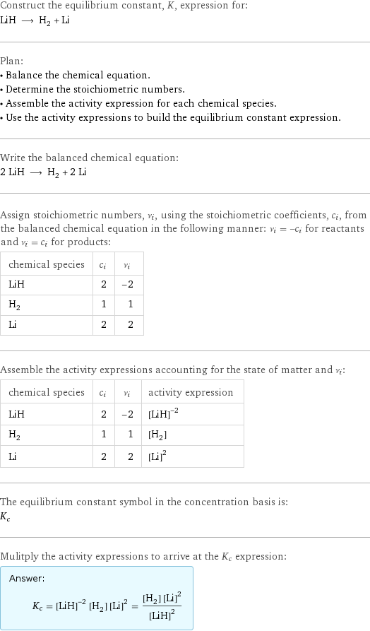 Construct the equilibrium constant, K, expression for: LiH ⟶ H_2 + Li Plan: • Balance the chemical equation. • Determine the stoichiometric numbers. • Assemble the activity expression for each chemical species. • Use the activity expressions to build the equilibrium constant expression. Write the balanced chemical equation: 2 LiH ⟶ H_2 + 2 Li Assign stoichiometric numbers, ν_i, using the stoichiometric coefficients, c_i, from the balanced chemical equation in the following manner: ν_i = -c_i for reactants and ν_i = c_i for products: chemical species | c_i | ν_i LiH | 2 | -2 H_2 | 1 | 1 Li | 2 | 2 Assemble the activity expressions accounting for the state of matter and ν_i: chemical species | c_i | ν_i | activity expression LiH | 2 | -2 | ([LiH])^(-2) H_2 | 1 | 1 | [H2] Li | 2 | 2 | ([Li])^2 The equilibrium constant symbol in the concentration basis is: K_c Mulitply the activity expressions to arrive at the K_c expression: Answer: |   | K_c = ([LiH])^(-2) [H2] ([Li])^2 = ([H2] ([Li])^2)/([LiH])^2