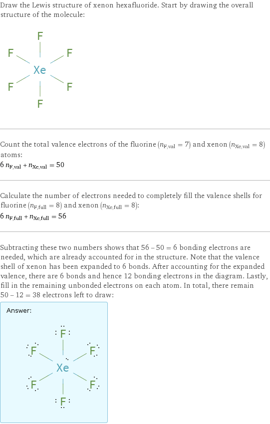 Draw the Lewis structure of xenon hexafluoride. Start by drawing the overall structure of the molecule:  Count the total valence electrons of the fluorine (n_F, val = 7) and xenon (n_Xe, val = 8) atoms: 6 n_F, val + n_Xe, val = 50 Calculate the number of electrons needed to completely fill the valence shells for fluorine (n_F, full = 8) and xenon (n_Xe, full = 8): 6 n_F, full + n_Xe, full = 56 Subtracting these two numbers shows that 56 - 50 = 6 bonding electrons are needed, which are already accounted for in the structure. Note that the valence shell of xenon has been expanded to 6 bonds. After accounting for the expanded valence, there are 6 bonds and hence 12 bonding electrons in the diagram. Lastly, fill in the remaining unbonded electrons on each atom. In total, there remain 50 - 12 = 38 electrons left to draw: Answer: |   | 