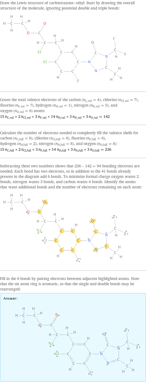 Draw the Lewis structure of carfentrazone-ethyl. Start by drawing the overall structure of the molecule, ignoring potential double and triple bonds:  Count the total valence electrons of the carbon (n_C, val = 4), chlorine (n_Cl, val = 7), fluorine (n_F, val = 7), hydrogen (n_H, val = 1), nitrogen (n_N, val = 5), and oxygen (n_O, val = 6) atoms: 15 n_C, val + 2 n_Cl, val + 3 n_F, val + 14 n_H, val + 3 n_N, val + 3 n_O, val = 142 Calculate the number of electrons needed to completely fill the valence shells for carbon (n_C, full = 8), chlorine (n_Cl, full = 8), fluorine (n_F, full = 8), hydrogen (n_H, full = 2), nitrogen (n_N, full = 8), and oxygen (n_O, full = 8): 15 n_C, full + 2 n_Cl, full + 3 n_F, full + 14 n_H, full + 3 n_N, full + 3 n_O, full = 236 Subtracting these two numbers shows that 236 - 142 = 94 bonding electrons are needed. Each bond has two electrons, so in addition to the 41 bonds already present in the diagram add 6 bonds. To minimize formal charge oxygen wants 2 bonds, nitrogen wants 3 bonds, and carbon wants 4 bonds. Identify the atoms that want additional bonds and the number of electrons remaining on each atom:  Fill in the 6 bonds by pairing electrons between adjacent highlighted atoms. Note that the six atom ring is aromatic, so that the single and double bonds may be rearranged: Answer: |   | 