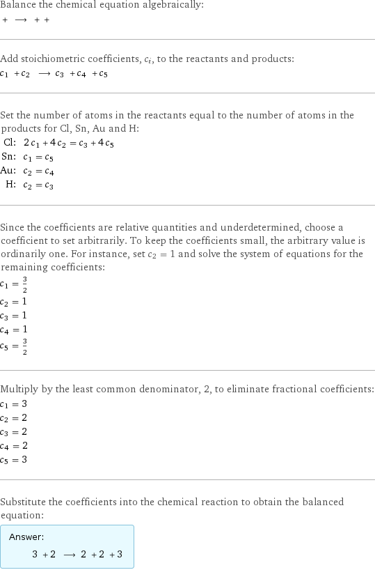 Balance the chemical equation algebraically:  + ⟶ + +  Add stoichiometric coefficients, c_i, to the reactants and products: c_1 + c_2 ⟶ c_3 + c_4 + c_5  Set the number of atoms in the reactants equal to the number of atoms in the products for Cl, Sn, Au and H: Cl: | 2 c_1 + 4 c_2 = c_3 + 4 c_5 Sn: | c_1 = c_5 Au: | c_2 = c_4 H: | c_2 = c_3 Since the coefficients are relative quantities and underdetermined, choose a coefficient to set arbitrarily. To keep the coefficients small, the arbitrary value is ordinarily one. For instance, set c_2 = 1 and solve the system of equations for the remaining coefficients: c_1 = 3/2 c_2 = 1 c_3 = 1 c_4 = 1 c_5 = 3/2 Multiply by the least common denominator, 2, to eliminate fractional coefficients: c_1 = 3 c_2 = 2 c_3 = 2 c_4 = 2 c_5 = 3 Substitute the coefficients into the chemical reaction to obtain the balanced equation: Answer: |   | 3 + 2 ⟶ 2 + 2 + 3 