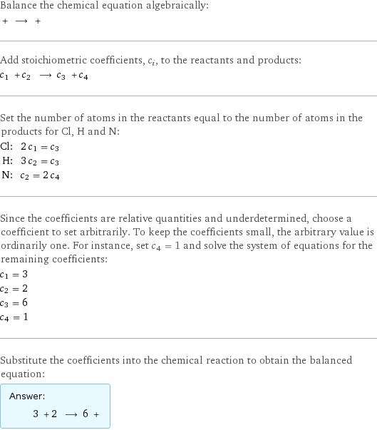 Balance the chemical equation algebraically:  + ⟶ +  Add stoichiometric coefficients, c_i, to the reactants and products: c_1 + c_2 ⟶ c_3 + c_4  Set the number of atoms in the reactants equal to the number of atoms in the products for Cl, H and N: Cl: | 2 c_1 = c_3 H: | 3 c_2 = c_3 N: | c_2 = 2 c_4 Since the coefficients are relative quantities and underdetermined, choose a coefficient to set arbitrarily. To keep the coefficients small, the arbitrary value is ordinarily one. For instance, set c_4 = 1 and solve the system of equations for the remaining coefficients: c_1 = 3 c_2 = 2 c_3 = 6 c_4 = 1 Substitute the coefficients into the chemical reaction to obtain the balanced equation: Answer: |   | 3 + 2 ⟶ 6 + 