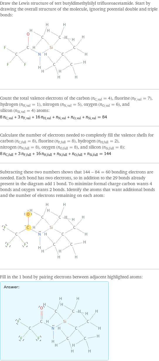 Draw the Lewis structure of tert butyldimethylsilyl trifluoroacetamide. Start by drawing the overall structure of the molecule, ignoring potential double and triple bonds:  Count the total valence electrons of the carbon (n_C, val = 4), fluorine (n_F, val = 7), hydrogen (n_H, val = 1), nitrogen (n_N, val = 5), oxygen (n_O, val = 6), and silicon (n_Si, val = 4) atoms: 8 n_C, val + 3 n_F, val + 16 n_H, val + n_N, val + n_O, val + n_Si, val = 84 Calculate the number of electrons needed to completely fill the valence shells for carbon (n_C, full = 8), fluorine (n_F, full = 8), hydrogen (n_H, full = 2), nitrogen (n_N, full = 8), oxygen (n_O, full = 8), and silicon (n_Si, full = 8): 8 n_C, full + 3 n_F, full + 16 n_H, full + n_N, full + n_O, full + n_Si, full = 144 Subtracting these two numbers shows that 144 - 84 = 60 bonding electrons are needed. Each bond has two electrons, so in addition to the 29 bonds already present in the diagram add 1 bond. To minimize formal charge carbon wants 4 bonds and oxygen wants 2 bonds. Identify the atoms that want additional bonds and the number of electrons remaining on each atom:  Fill in the 1 bond by pairing electrons between adjacent highlighted atoms: Answer: |   | 