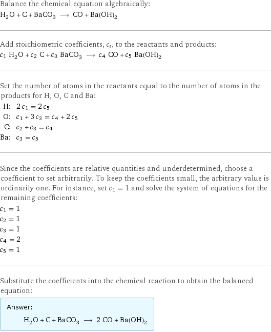 Balance the chemical equation algebraically: H_2O + C + BaCO_3 ⟶ CO + Ba(OH)_2 Add stoichiometric coefficients, c_i, to the reactants and products: c_1 H_2O + c_2 C + c_3 BaCO_3 ⟶ c_4 CO + c_5 Ba(OH)_2 Set the number of atoms in the reactants equal to the number of atoms in the products for H, O, C and Ba: H: | 2 c_1 = 2 c_5 O: | c_1 + 3 c_3 = c_4 + 2 c_5 C: | c_2 + c_3 = c_4 Ba: | c_3 = c_5 Since the coefficients are relative quantities and underdetermined, choose a coefficient to set arbitrarily. To keep the coefficients small, the arbitrary value is ordinarily one. For instance, set c_1 = 1 and solve the system of equations for the remaining coefficients: c_1 = 1 c_2 = 1 c_3 = 1 c_4 = 2 c_5 = 1 Substitute the coefficients into the chemical reaction to obtain the balanced equation: Answer: |   | H_2O + C + BaCO_3 ⟶ 2 CO + Ba(OH)_2