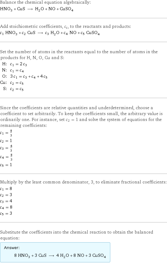 Balance the chemical equation algebraically: HNO_3 + CuS ⟶ H_2O + NO + CuSO_4 Add stoichiometric coefficients, c_i, to the reactants and products: c_1 HNO_3 + c_2 CuS ⟶ c_3 H_2O + c_4 NO + c_5 CuSO_4 Set the number of atoms in the reactants equal to the number of atoms in the products for H, N, O, Cu and S: H: | c_1 = 2 c_3 N: | c_1 = c_4 O: | 3 c_1 = c_3 + c_4 + 4 c_5 Cu: | c_2 = c_5 S: | c_2 = c_5 Since the coefficients are relative quantities and underdetermined, choose a coefficient to set arbitrarily. To keep the coefficients small, the arbitrary value is ordinarily one. For instance, set c_2 = 1 and solve the system of equations for the remaining coefficients: c_1 = 8/3 c_2 = 1 c_3 = 4/3 c_4 = 8/3 c_5 = 1 Multiply by the least common denominator, 3, to eliminate fractional coefficients: c_1 = 8 c_2 = 3 c_3 = 4 c_4 = 8 c_5 = 3 Substitute the coefficients into the chemical reaction to obtain the balanced equation: Answer: |   | 8 HNO_3 + 3 CuS ⟶ 4 H_2O + 8 NO + 3 CuSO_4