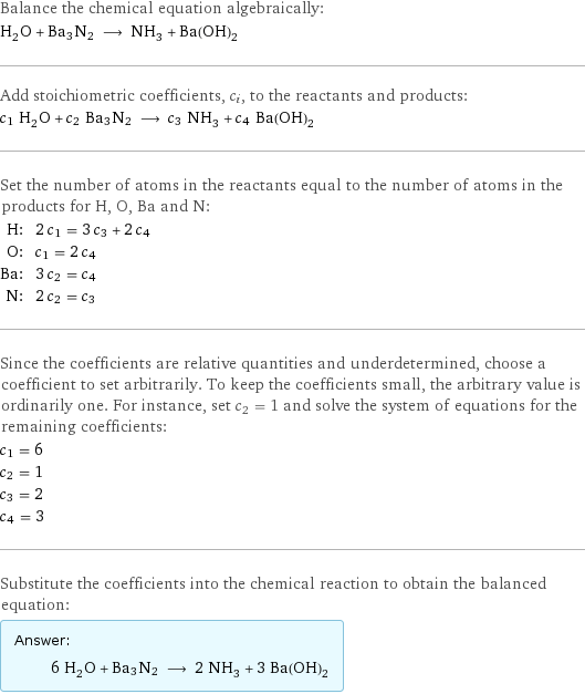 Balance the chemical equation algebraically: H_2O + Ba3N2 ⟶ NH_3 + Ba(OH)_2 Add stoichiometric coefficients, c_i, to the reactants and products: c_1 H_2O + c_2 Ba3N2 ⟶ c_3 NH_3 + c_4 Ba(OH)_2 Set the number of atoms in the reactants equal to the number of atoms in the products for H, O, Ba and N: H: | 2 c_1 = 3 c_3 + 2 c_4 O: | c_1 = 2 c_4 Ba: | 3 c_2 = c_4 N: | 2 c_2 = c_3 Since the coefficients are relative quantities and underdetermined, choose a coefficient to set arbitrarily. To keep the coefficients small, the arbitrary value is ordinarily one. For instance, set c_2 = 1 and solve the system of equations for the remaining coefficients: c_1 = 6 c_2 = 1 c_3 = 2 c_4 = 3 Substitute the coefficients into the chemical reaction to obtain the balanced equation: Answer: |   | 6 H_2O + Ba3N2 ⟶ 2 NH_3 + 3 Ba(OH)_2