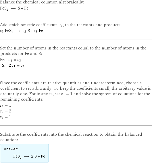 Balance the chemical equation algebraically: FeS_2 ⟶ S + Fe Add stoichiometric coefficients, c_i, to the reactants and products: c_1 FeS_2 ⟶ c_2 S + c_3 Fe Set the number of atoms in the reactants equal to the number of atoms in the products for Fe and S: Fe: | c_1 = c_3 S: | 2 c_1 = c_2 Since the coefficients are relative quantities and underdetermined, choose a coefficient to set arbitrarily. To keep the coefficients small, the arbitrary value is ordinarily one. For instance, set c_1 = 1 and solve the system of equations for the remaining coefficients: c_1 = 1 c_2 = 2 c_3 = 1 Substitute the coefficients into the chemical reaction to obtain the balanced equation: Answer: |   | FeS_2 ⟶ 2 S + Fe