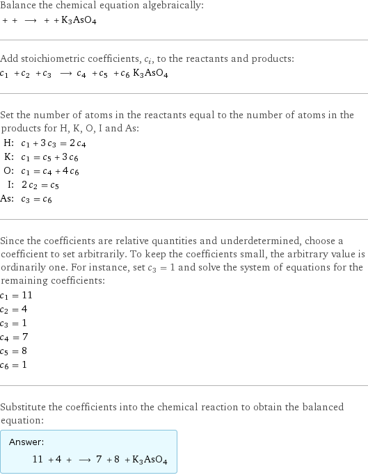 Balance the chemical equation algebraically:  + + ⟶ + + K3AsO4 Add stoichiometric coefficients, c_i, to the reactants and products: c_1 + c_2 + c_3 ⟶ c_4 + c_5 + c_6 K3AsO4 Set the number of atoms in the reactants equal to the number of atoms in the products for H, K, O, I and As: H: | c_1 + 3 c_3 = 2 c_4 K: | c_1 = c_5 + 3 c_6 O: | c_1 = c_4 + 4 c_6 I: | 2 c_2 = c_5 As: | c_3 = c_6 Since the coefficients are relative quantities and underdetermined, choose a coefficient to set arbitrarily. To keep the coefficients small, the arbitrary value is ordinarily one. For instance, set c_3 = 1 and solve the system of equations for the remaining coefficients: c_1 = 11 c_2 = 4 c_3 = 1 c_4 = 7 c_5 = 8 c_6 = 1 Substitute the coefficients into the chemical reaction to obtain the balanced equation: Answer: |   | 11 + 4 + ⟶ 7 + 8 + K3AsO4