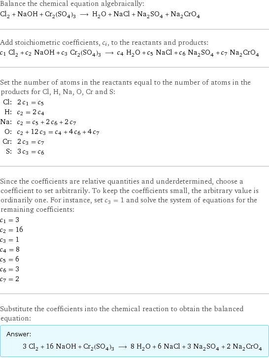 Balance the chemical equation algebraically: Cl_2 + NaOH + Cr_2(SO_4)_3 ⟶ H_2O + NaCl + Na_2SO_4 + Na_2CrO_4 Add stoichiometric coefficients, c_i, to the reactants and products: c_1 Cl_2 + c_2 NaOH + c_3 Cr_2(SO_4)_3 ⟶ c_4 H_2O + c_5 NaCl + c_6 Na_2SO_4 + c_7 Na_2CrO_4 Set the number of atoms in the reactants equal to the number of atoms in the products for Cl, H, Na, O, Cr and S: Cl: | 2 c_1 = c_5 H: | c_2 = 2 c_4 Na: | c_2 = c_5 + 2 c_6 + 2 c_7 O: | c_2 + 12 c_3 = c_4 + 4 c_6 + 4 c_7 Cr: | 2 c_3 = c_7 S: | 3 c_3 = c_6 Since the coefficients are relative quantities and underdetermined, choose a coefficient to set arbitrarily. To keep the coefficients small, the arbitrary value is ordinarily one. For instance, set c_3 = 1 and solve the system of equations for the remaining coefficients: c_1 = 3 c_2 = 16 c_3 = 1 c_4 = 8 c_5 = 6 c_6 = 3 c_7 = 2 Substitute the coefficients into the chemical reaction to obtain the balanced equation: Answer: |   | 3 Cl_2 + 16 NaOH + Cr_2(SO_4)_3 ⟶ 8 H_2O + 6 NaCl + 3 Na_2SO_4 + 2 Na_2CrO_4
