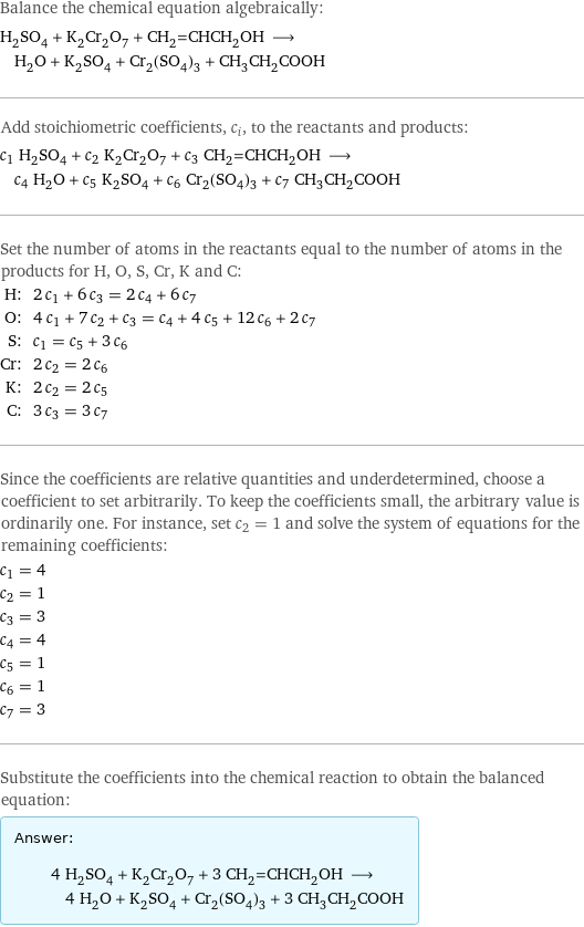 Balance the chemical equation algebraically: H_2SO_4 + K_2Cr_2O_7 + CH_2=CHCH_2OH ⟶ H_2O + K_2SO_4 + Cr_2(SO_4)_3 + CH_3CH_2COOH Add stoichiometric coefficients, c_i, to the reactants and products: c_1 H_2SO_4 + c_2 K_2Cr_2O_7 + c_3 CH_2=CHCH_2OH ⟶ c_4 H_2O + c_5 K_2SO_4 + c_6 Cr_2(SO_4)_3 + c_7 CH_3CH_2COOH Set the number of atoms in the reactants equal to the number of atoms in the products for H, O, S, Cr, K and C: H: | 2 c_1 + 6 c_3 = 2 c_4 + 6 c_7 O: | 4 c_1 + 7 c_2 + c_3 = c_4 + 4 c_5 + 12 c_6 + 2 c_7 S: | c_1 = c_5 + 3 c_6 Cr: | 2 c_2 = 2 c_6 K: | 2 c_2 = 2 c_5 C: | 3 c_3 = 3 c_7 Since the coefficients are relative quantities and underdetermined, choose a coefficient to set arbitrarily. To keep the coefficients small, the arbitrary value is ordinarily one. For instance, set c_2 = 1 and solve the system of equations for the remaining coefficients: c_1 = 4 c_2 = 1 c_3 = 3 c_4 = 4 c_5 = 1 c_6 = 1 c_7 = 3 Substitute the coefficients into the chemical reaction to obtain the balanced equation: Answer: |   | 4 H_2SO_4 + K_2Cr_2O_7 + 3 CH_2=CHCH_2OH ⟶ 4 H_2O + K_2SO_4 + Cr_2(SO_4)_3 + 3 CH_3CH_2COOH