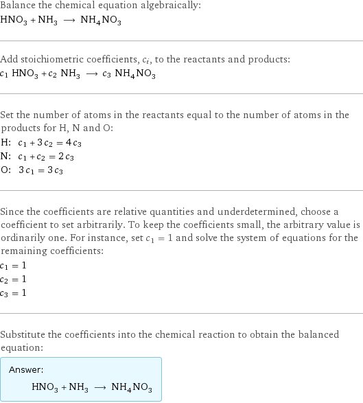 Balance the chemical equation algebraically: HNO_3 + NH_3 ⟶ NH_4NO_3 Add stoichiometric coefficients, c_i, to the reactants and products: c_1 HNO_3 + c_2 NH_3 ⟶ c_3 NH_4NO_3 Set the number of atoms in the reactants equal to the number of atoms in the products for H, N and O: H: | c_1 + 3 c_2 = 4 c_3 N: | c_1 + c_2 = 2 c_3 O: | 3 c_1 = 3 c_3 Since the coefficients are relative quantities and underdetermined, choose a coefficient to set arbitrarily. To keep the coefficients small, the arbitrary value is ordinarily one. For instance, set c_1 = 1 and solve the system of equations for the remaining coefficients: c_1 = 1 c_2 = 1 c_3 = 1 Substitute the coefficients into the chemical reaction to obtain the balanced equation: Answer: |   | HNO_3 + NH_3 ⟶ NH_4NO_3