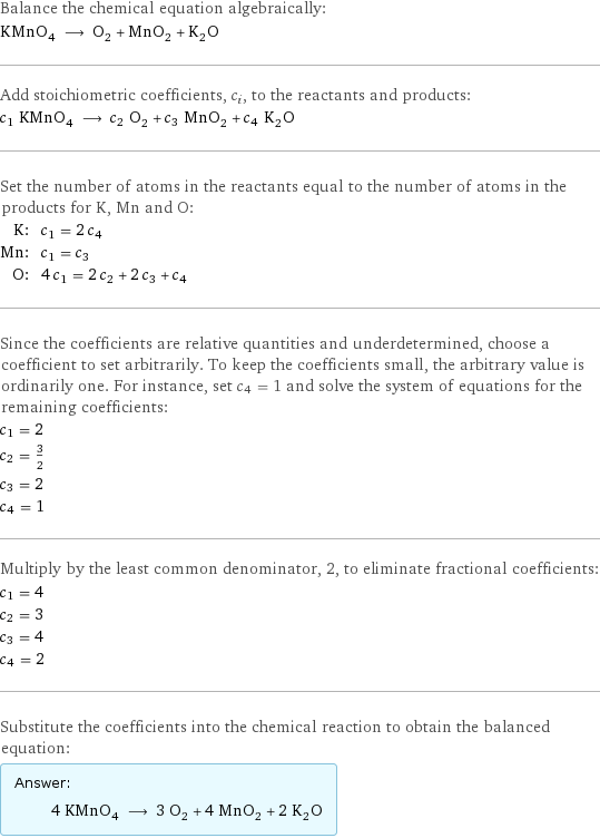 Balance the chemical equation algebraically: KMnO_4 ⟶ O_2 + MnO_2 + K_2O Add stoichiometric coefficients, c_i, to the reactants and products: c_1 KMnO_4 ⟶ c_2 O_2 + c_3 MnO_2 + c_4 K_2O Set the number of atoms in the reactants equal to the number of atoms in the products for K, Mn and O: K: | c_1 = 2 c_4 Mn: | c_1 = c_3 O: | 4 c_1 = 2 c_2 + 2 c_3 + c_4 Since the coefficients are relative quantities and underdetermined, choose a coefficient to set arbitrarily. To keep the coefficients small, the arbitrary value is ordinarily one. For instance, set c_4 = 1 and solve the system of equations for the remaining coefficients: c_1 = 2 c_2 = 3/2 c_3 = 2 c_4 = 1 Multiply by the least common denominator, 2, to eliminate fractional coefficients: c_1 = 4 c_2 = 3 c_3 = 4 c_4 = 2 Substitute the coefficients into the chemical reaction to obtain the balanced equation: Answer: |   | 4 KMnO_4 ⟶ 3 O_2 + 4 MnO_2 + 2 K_2O