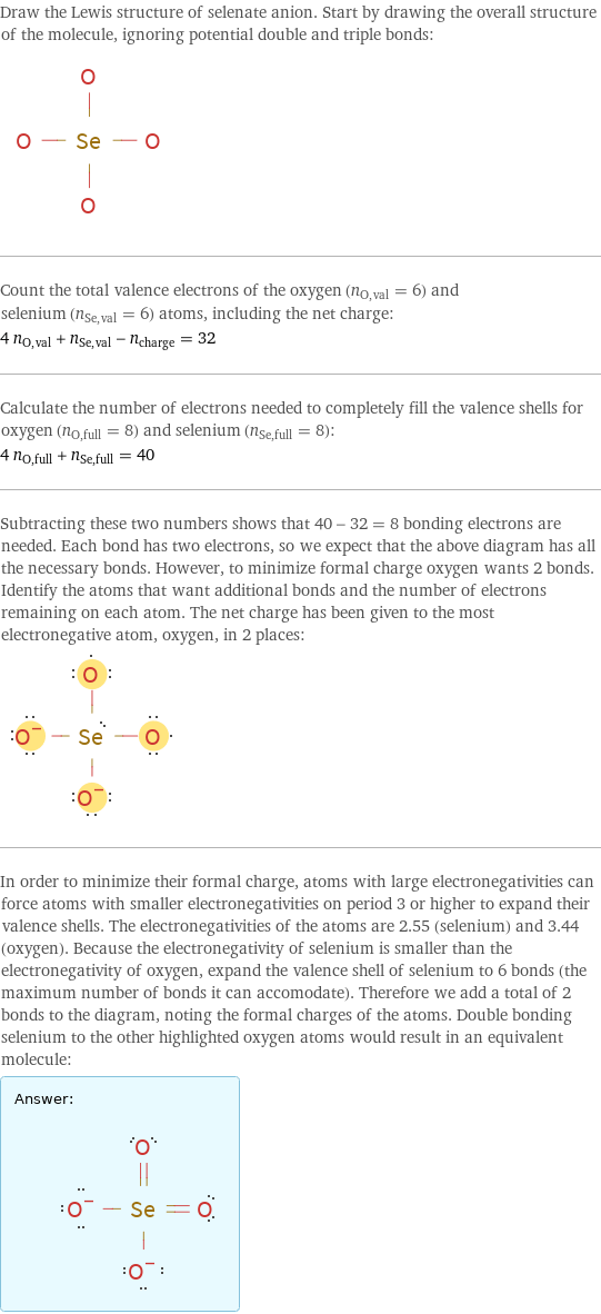 Draw the Lewis structure of selenate anion. Start by drawing the overall structure of the molecule, ignoring potential double and triple bonds:  Count the total valence electrons of the oxygen (n_O, val = 6) and selenium (n_Se, val = 6) atoms, including the net charge: 4 n_O, val + n_Se, val - n_charge = 32 Calculate the number of electrons needed to completely fill the valence shells for oxygen (n_O, full = 8) and selenium (n_Se, full = 8): 4 n_O, full + n_Se, full = 40 Subtracting these two numbers shows that 40 - 32 = 8 bonding electrons are needed. Each bond has two electrons, so we expect that the above diagram has all the necessary bonds. However, to minimize formal charge oxygen wants 2 bonds. Identify the atoms that want additional bonds and the number of electrons remaining on each atom. The net charge has been given to the most electronegative atom, oxygen, in 2 places:  In order to minimize their formal charge, atoms with large electronegativities can force atoms with smaller electronegativities on period 3 or higher to expand their valence shells. The electronegativities of the atoms are 2.55 (selenium) and 3.44 (oxygen). Because the electronegativity of selenium is smaller than the electronegativity of oxygen, expand the valence shell of selenium to 6 bonds (the maximum number of bonds it can accomodate). Therefore we add a total of 2 bonds to the diagram, noting the formal charges of the atoms. Double bonding selenium to the other highlighted oxygen atoms would result in an equivalent molecule: Answer: |   | 