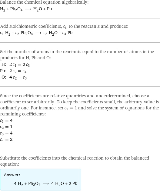 Balance the chemical equation algebraically: H_2 + Pb2O4 ⟶ H_2O + Pb Add stoichiometric coefficients, c_i, to the reactants and products: c_1 H_2 + c_2 Pb2O4 ⟶ c_3 H_2O + c_4 Pb Set the number of atoms in the reactants equal to the number of atoms in the products for H, Pb and O: H: | 2 c_1 = 2 c_3 Pb: | 2 c_2 = c_4 O: | 4 c_2 = c_3 Since the coefficients are relative quantities and underdetermined, choose a coefficient to set arbitrarily. To keep the coefficients small, the arbitrary value is ordinarily one. For instance, set c_2 = 1 and solve the system of equations for the remaining coefficients: c_1 = 4 c_2 = 1 c_3 = 4 c_4 = 2 Substitute the coefficients into the chemical reaction to obtain the balanced equation: Answer: |   | 4 H_2 + Pb2O4 ⟶ 4 H_2O + 2 Pb